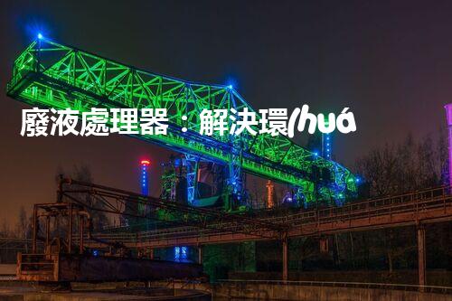 廢液處理器：解決環(huán)境隱患，拯救地球的黑科技！